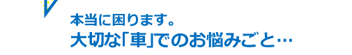 本当に困ります。大切な「車」でのお悩みごと…